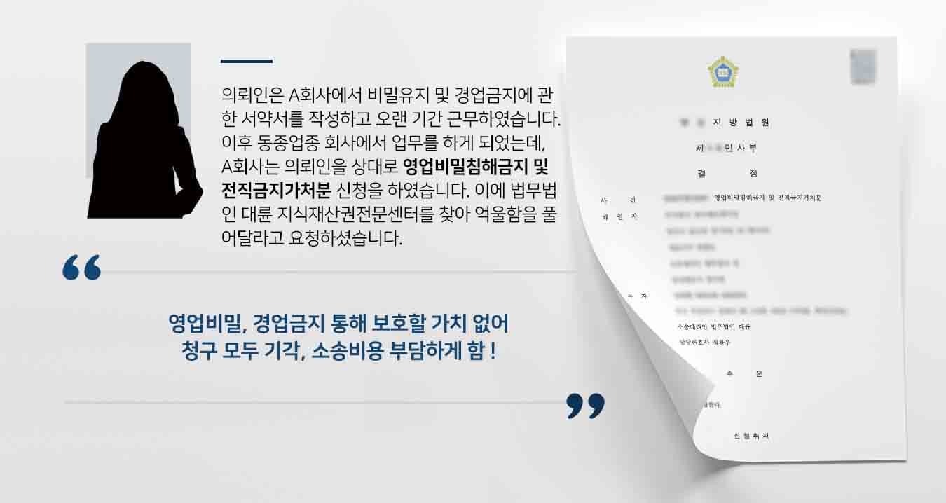 의뢰인은 A회사에서 비밀유지 및 경업금지에 관한 서약서를 작성하고 오랜 기간 근무하였습니다. 이후 동종업종 회사에서 업무를 하게 되었는데, A회사는 의뢰인을 상대로 영업비밀침해금지 및 전직금지가처분 신청을 하였습니다. 이에 법무법인 대륜 지식재산권전문센터를 찾아 억울함을 풀어달라고 요청하셨습니다. 